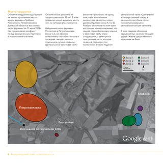 6 - Нидерландский Совет по безопасности
Место крушения
Обломки воздушного судна упали
на землю в различных местах
вокруг деревень Грабово,
Россыпное и Петропавловка
Донецкой области в восточной
части Украины. На 17 июля 2014г.
там продолжался конфликт
между вооруженными группами
и украинскими властями..
Обломки были рассеяны по
территории около 50 км2
. В этих
пределах можно выделить шесть
зон, на которые упали обломки.
Найденные около деревень
Россыпное и Петропавловка
(зоны 1, 2 и 3) обломки
показывают, что кабина пилота и
передняя секция самолета
отделились и упали первыми.
Центральная и хвостовая части
фюзеляжа распались не сразу,
они упали в нескольких
километрах на восток, около
деревни Грабово (зоны 4, 5 и 6).
Разброс обломков по этим трем
восточным зонам показывает, что
задняя секция фюзеляжа, крылья
и хвостовая часть упали
следующими, а затем упала
центральная часть, которая
лежала в перевернутом
положении. В месте падения
центральной части и двигателей
вспыхнул сильный пожар, в
результате чего была почти
полностью разрушена
центральная секция самолета.
В зоне падения обломков
крушения был нанесен большой
ущерб. Жертв среди местного
населения не было.
Петропавловка
Россыпное
Последняя точка записи СПЛ
Грабово
Зона 1	 Зона 4
Зона 2	 Зона 5
Зона 3	 Зона 6
600 м		
N

earth
 