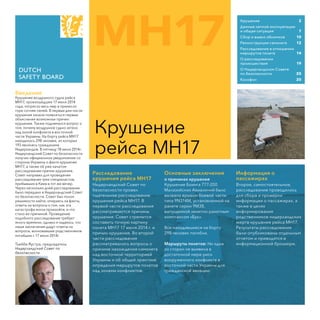 MH17
Крушение
рейса МН17
Введение
Крушение воздушного судна рейса
МН17, произошедшее 17 июля 2014
года, потрясло весь мир и принесло
горе сотням семей. В первые дни после
крушения начали появляться первые
объяснения возможных причин
крушения. Также поднимался вопрос о
том, почему воздушное судно летело
над зоной конфликта в восточной
части Украины. На борту рейса МН17
находилось 298 человек, из которых
193 являлись гражданами
Нидерландов. В пятницу 18 июля 2014г.
Нидерландский Совет по безопасности
получил официальное уведомление со
стороны Украины о факте крушения
МН17, а также об уже начатом
расследовании причин крушения.
Совет направил для проведения
расследования трех специалистов,
прибывших в Киев в тот же вечер.
Через несколько дней расследование
было передано в Нидерландский Совет
по безопасности. Совет был полон
решимости найти, опираясь на факты,
ответы на вопросы о том, как эта
катастрофа могла произойти, и что
стало ее причиной. Проведение
подобного расследования требует
много времени, однако я надеюсь, что
наши заключения дадут ответы на
вопросы, волновавшие родственников
погибших с 17 июля 2014г.
Тьиббе Яустра, председатель
Нидерландский Совет по
безопасности
Крушение	 2
Данные летной эксплуатации	
и общая ситуация	 7
Сбор и вывоз обломков	 10
Реконструкция самолета	 12
Расследование в отношении
маршрутов полета	 14
О расследовании 	
происшествия	 19
О Нидерландском Совете 	
по безопасности 	 20
Κοлофон	 20
Расследование
крушения рейса МН17
Нидерландский Совет по
безопасности провел
тщательное расследование
крушения рейса МН17. В
первой части расследования
рассматриваюτся причины
крушения. Совет стремится
составить точную картину
полета МН17 17 июля 2014 г. и
причин крушения. Во второй
части расследования
рассматривались вопросы о
причине нахождения самолета
над восточной территорией
Украины и об общей практике
определия маршрутов полетов
над зонами конфликтов.
Основные заключения
о причинах крушения
Крушение Боинга 777-200
Малазийских Авиалиний было
вызвано врывом боевой части
типа 9N314M, установленной на
ракете серии 9М38,
выпущенной зенитно-ракетным
комплексом «Бук».
Все находившиеся на борту
298 человек погибли.
Маршруты полетов: Ни одна
из сторон не выявила в
достаточной мере риск
вооруженного конфликта в
восточной части Украины для
гражданской авиации.
Информация о
пассажирах
Второе, самостоятельное,
расследование проводилось
для сбора и проверки
информации о пассажирах, а
также в целях
информирования
родственников нидерландских
жертв крушения рейса МН17.
Результаты расследования
были опубликованы отдельным
отчетом и приводятся в
информационной брошюре.
 
