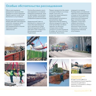 Крушение рейса МН17 - 11
Дополнительная
информация
В Главе 7 отчета «МН17, О
расследовании» более подробно
описаны все действия и
решения, относящиеся к сбору и
вывозу обломков.
Особые обстоятельства расследования
Обычно расследование
авиационного происшествия
проводится на месте крушения.
Однако в данном случае такая
возможность отсутствовала.
В результате продолжающихся
боевых действий и беспорядков
в регионе, посещение места
крушения и проведение
расследования было в течение
нескольких недель
небезопасным.
Поэтому было решено начать
расследование на основании
имеющихся материалов, таких
как фотографии, спутниковые
данные, данные самописцев и
изображения радиолокаторов.
Нидерландский Совет по
безопасности стремился как
можно быстрее выехать на
место крушения для сбора
обломков крушения. В своих
действиях Совет опирался на
рекомендации властей
Нидерландов.
Первым приоритетом был вывоз
останков погибших и их личных
вещей. Стало ясно, что
вследствие продолжающихся
боевых действий и
рекомендаций не въезжать в
данный регион, будет
невозможно быстро вывезти
обломки воздушного судна. По
этой причине был составлен
перечень тех обломков,
которые имели особую
значимость для расследования.
В ноябре, как только это стало
возможным, была начата
операция по их вывозу.
Руководствуясь составленным
перечнем и учитывая реальную
ситуация на месте крушения,
принималось решение о том,
какие зоны места крушения
будут осмотрены в ходе
операции, и когда. Было
собрано максимально
возможное количество
обломков. В ходе поисков
выяснялось, что несколько
определенных обломков
отсутствовало.
 