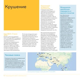 2 - Нидерландский Совет по безопасности
Рейс МН17, 17 июля
2014г.
В 12.31 по местному времени
(10.31 UTC) рейс МН17 отправился
от стоянки G3 из амстердамского
аэропорта Схипхол в
направлении международного
аэропорта Куала Лумпур в
Малайзии. На борту самолета
находились 298 человек, 283 из
которых пассажиры. Экипаж
состоял из четырех пилотов и
одиннадцати бортпроводников.
В этот день воздушное судно
взяло курс на юго-восток, в
направлении Германии. После
пересечения немецкой и
польской границ самолет вошел
в воздушное пространство
Украины. Затем он должен был
продолжить свой полет над
Россией и Азией, с пунктом
назначения Куала Лумпур.
Ограничения
воздушного
пространства
С середины марта 2014г.
отдельные части воздушного
пространства над востоком
Украины либо регулярно
закрывались на короткие
промежутки времени, либо их
использование было ограничено.
Гражданской авиации в этом
пространстве летать не
разрешалось, но на военные
самолеты этот запрет не
распространялся. Ограничения
были связаны с действиями ВВС
Украины. Этот вопрос подробнее
рассматривается в главе о
маршрутах полетов (см. стр. 14).
Об ограничениях воздушного
пространства сообщается в
Извещении пилотам (НОТАМ, см.
врезку на стр. 16). На дату17 июля
2014г. действовало несколько
НОТАМов, по различным зонам
воздушного пространства над
восточной частью Украины,
четыре из которых имели
отношение к рейсу МН17.
Например, с 14 июля 2014г.
гражданским воздушным судам
не разрешалось летать ниже
FL320 (около 9,7 км). 17 июля рейс
Крушение
Часовые пояса
В авиации используется универсальный
часовой пояс, Всемирное
Координированное время (UTC). Летом
местное время в Нидерландах на два
часа опережает универсальное время
(UTC + 2), а в Украине на три часа (UTC +
3). Время для ясности указывается в
UTC, если не указано иное время.
Воздушное
движение:
маршруты и
высота полетов
Для обеспечения
упорядоченного,
безопасного и эффективного
управления воздушным
движением используется
система воздушных трасс.
Они учитываются
авиакомпанией при
определении маршрута и
плана полета, в котором
также содержится
информация о навигации,
времени и высоте полета.
План полета подается в орган
управления воздушным
движением до вылета. В
воздухе суда движутся с
интервалом, различными
курсами и на различных
высотах. Эти высоты
выражаются в эшелонах
полета (FL). Например,
самолет может лететь на
FL330, что составляет
33 000 футов (10,1 км).
Запланированный маршрут полета рейса МН17, 17 июля 2014г.
 