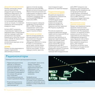 8 - Нидерландский Совет по безопасности
Аварийный радиомаяк
Помимо самописцев, каждое
крупное транспортное
воздушное судно оснащено
аварийным радиомаяком. Он
приводится в действие при
крушении самолета или при
включении экипажем. После
включения аварийный радиомаяк
по спутниковой связи передает
сигнал на станцию, что позволяет
определить местонахождение
воздушного судна.
На борту МН17 находились
стационарный и переносной
аварийные маяки. Стационарный
маяк был приведен в действие
автоматически при взрыве
боевой части; сигнал был получен
около 13.20:36. От переносного
маяка, включаемого
исключительно вручную, сигнал
не поступил.
ACARS
Помимо системы радиосвязи на
каждом современном
авиалайнере установлена
адресно-отчетная система
авиационной связи (ACARS).
Данная система используется для
обмена полетными данными или
информацией о воздушном судне
между бортом и наземными
станциями. Сообщение идет по
спутниковой (SATCOM) или
радиосвязи (ОВЧ).
В 13.12 последнее сообщение
ACARS было послано бортом
МН17 по ОВЧ. Сообщения,
отправленные с земли после
этого момента, воздушным
судном получены не были.
Погодные условия
Прогноз погоды указывал на
большую вероятность гроз в
восточной части Украины.
Прогноз подтвердился:
наблюдалась облачность и грозы.
В 13.00, по согласованию с
диспетчером, экипаж принял
решение отклониться на 6,5
морских миль (прибл. 12 км) от
маршрута полета; через пять
минут воздушное судно
вернулось на заданный маршрут.
Радиолокационные
изображения МН17
Во время расследования в
распоряжении специалистов
находились только
необработанные данные
вторичной РЛС службы
управления воздушным
движением Украины. По
заявлению властей, первичная
РЛС Украины не работала.
Российское управление
воздушным движением данные
первичной или вторичной РЛС не
сохранило, поскольку
происшествие произошло за
пределами территории России.
Однако Российская служба
предоставила видеозапись
данных экрана РЛС. На этих
изображениях рейс МН17
присутствует вплоть до момента
разрушения самолета. По данным
РЛС обеих служб, в момент
происшествия в воздушной зоне
рейса МН17 находилось три
воздушных судна гражданской
авиации. Все три находились под
контролем диспетчерской
службы Украины. Ближайший
самолет находился на расстоянии
33 км от МН17. Военных
самолетов на предоставленных
изображениях РЛС не было.
Исключение иных
причин крушения
Наряду с расследованием причин
крушения, комиссия также
занималось исключением иных
возможностей. Расследование
показало, что крушение не было
вызвано усталостью металла,
коррозией или уже имевшимся
повреждением воздушного
судна. Крушение тоже не было
вызвано взрывом топливного
бака, взрывчатых веществ на
борту, либо пожаром.
Также были исключены такие
возможности, как удар молнии
или попадание метеора.
Радиолокаторы
В авиации используются два вида радиолокаторов.
•	 Первичный радиолокатор:
работает по принципу
отражения радиоволн от
различных объектов, что
позволяет определить угол и
расстояние до этого объекта,
по которым устанавливается
его позиция. Эти данные
могут также быть
использованы для расчета
скорости движения объекта.
•	 Вторичный радиолокатор:
передатчик на воздушном
судне реагирует на
поступающий с земли сигнал.
Наряду с позицией и
скоростью, вторичный
радиолокатор может дать
информацию о типе
воздушного судна, его
операторе и пункте
назначения.
Необработанные
радиолокационные данные
поступают в пункт управления
воздушным движением, где они
выводятся в виде изображения
на экран.
Изображение на экране украинского радиолокатора, информация о
воздушном судне и направлении рейса МН17.
 