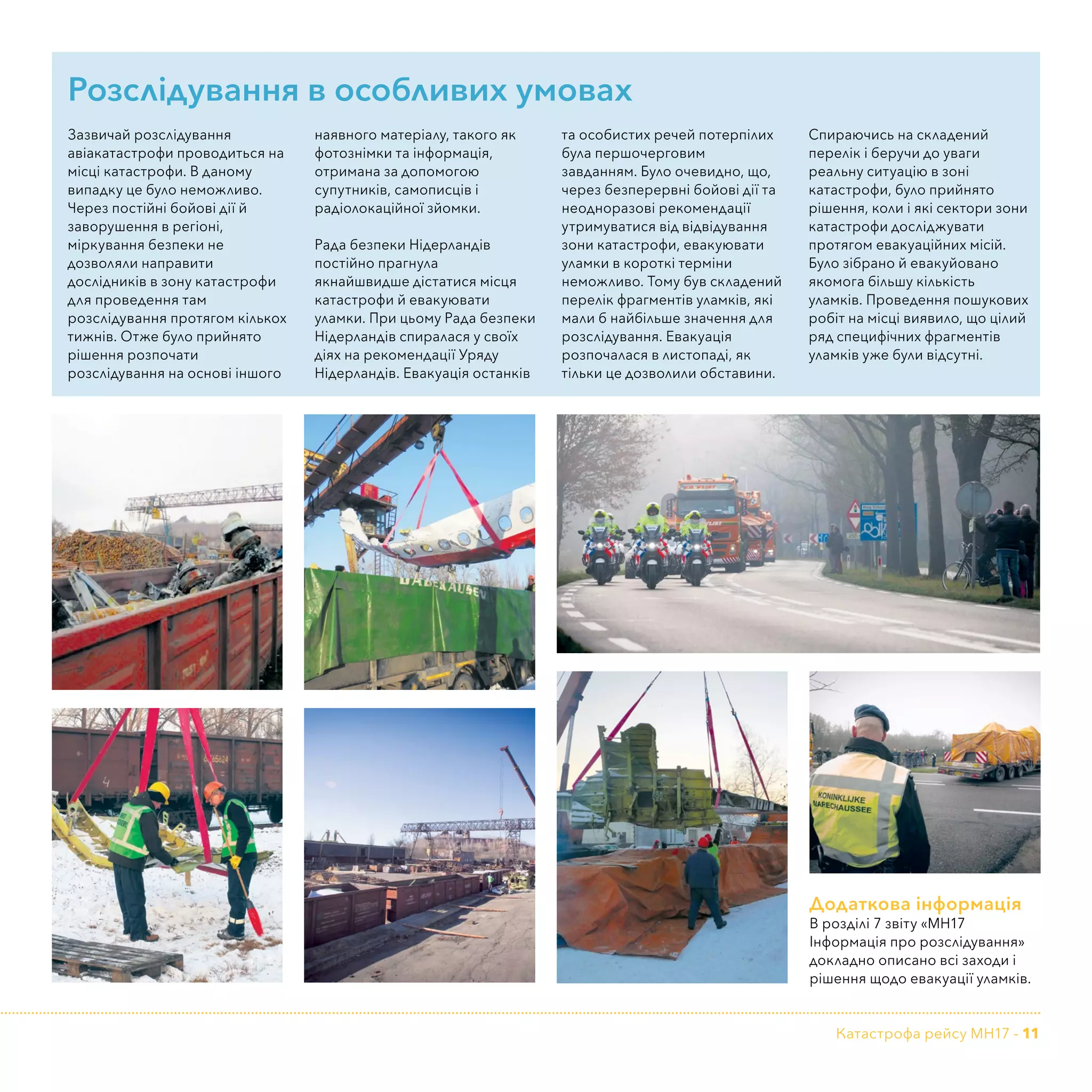 Катастрофа рейсу MH17 - 11
Додаткова інформація
В розділі 7 звіту «МН17
Інформація про розслідування»
докладно описано всі заходи і
рішення щодо евакуації уламків.
Розслідування в особливих умовах
Зазвичай розслідування
авіакатастрофи проводиться на
місці катастрофи. В даному
випадку це було неможливо.
Через постійні бойові дії й
заворушення в регіоні,
міркування безпеки не
дозволяли направити
дослідників в зону катастрофи
для проведення там
розслідування протягом кількох
тижнів. Отже було прийнято
рішення розпочати
розслідування на основі іншого
наявного матеріалу, такого як
фотознімки та інформація,
отримана за допомогою
супутників, самописців і
радіолокаційної зйомки.
Рада безпеки Нідерландів
постійно прагнула
якнайшвидше дістатися місця
катастрофи й евакуювати
уламки. При цьому Рада безпеки
Нідерландів спиралася у своїх
діях на рекомендації Уряду
Нідерландів. Евакуація останків
та особистих речей потерпілих
була першочерговим
завданням. Було очевидно, що,
через безперервні бойові дії та
неодноразові рекомендації
утримуватися від відвідування
зони катастрофи, евакуювати
уламки в короткі терміни
неможливо. Тому був складений
перелік фрагментів уламків, які
мали б найбільше значення для
розслідування. Евакуація
розпочалася в листопаді, як
тільки це дозволили обставини.
Спираючись на складений
перелік і беручи до уваги
реальну ситуацію в зоні
катастрофи, було прийнято
рішення, коли і які сектори зони
катастрофи досліджувати
протягом евакуаційних місій.
Було зібрано й евакуйовано
якомога більшу кількість
уламків. Проведення пошукових
робіт на місці виявило, що цілий
ряд специфічних фрагментів
уламків уже були відсутні.
 