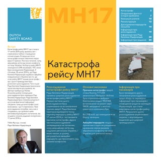 MH17
Катастрофа
рейсу MH17
Вступ
Катастрофа рейсу MH17, що сталася
17 липня 2014 року, вразила світ і
спричинила глибокі страждання
сотням родин. В перші дні після
катастрофи почали з’являтися перші
версії її причин. Постало питання, чому
авіалайнер летів над зоною конфлікту
на сході України. На борту рейсу MH17
знаходилося 298 пасажирів, 193 з яких
були громадянами Нідерландів. У
п'ятницю 18 липня 2014 р. до Ради
безпеки Нідерландів надійшло офіційне
повідомлення з України про те, що
літак рейсу MH17 зазнав катастрофи, і
що з цього приводу вже було
розпочато розслідування. Того ж дня
Рада безпеки Нідерландів призначила
трьох експертів-дослідників, які
ввечері прибули до Києва.
Кількома днями пізніще дане
розслідування було передано Раді
безпеки Нідерландів. Рада безпеки
Нідерландів була сповнена рішучості
на основі фактичної інформації
з’ясувати, чому ця катастрофа стала
можливою, і що її спричинило. Таке
розслідування потребує часу, але я
сподіваюсь, що зроблені нами
висновки відповідають на питання, які
не дають спокою родинам потерпілих з
17 липня 2014 р.
Тіббе Яустра, голова
Ради безпеки Нідерландів
Катастрофа	 2
Оперативні факти й 	
історія проблеми	 7
Евакуація уламків	 10
Реконструкція	 12
Дослідження маршрутів
польотів	 14
Інформація про 	
розслідування	 19
Інформація про Раду 	
безпеки Нідерландів	 20
Інформація про видання	 20
Розслідування
катастрофи рейсу MH17
Рада безпеки Нідерландів
провела широке розслідування
катастрофи рейсу MH17.
Перша частина цього
розслідування була
спрямована на встановлення
причин аварії. Рада безпеки
прагнула відтворити точну
картину маршруту рейсу MH17
17 липня 2014 р. і встановити
причини катастрофи. Друга
частина розслідування
зосередилася на питаннях,
чому авіалайнер летів над
східними регіонами України, і
яким чином, в цілому,
регулюються авіаційні
маршрути, що пролягають над
зонами конфліктів.
Основні висновки
Причини катастрофи: аварія
літака Boeing 777-200
авіакомпанії Malaysian Airlines
була спричинена вибухом
боєголовки моделі 9N314M,
встановленої на ракеті серії
9M38, випущеної з зенітно-
ракетного комплексу Бук.
Всі 298 осіб, що знаходилися на
борту, загинули.
Авіаційні маршрути: жодна з
причетних сторін не усвідомила
належною мірою ризиків
збройного конфлікту на сході
України для цивільної авіації.
Інформація про
пасажирів
Було проведено друге,
незалежне розслідування
щодо збору та перевірки
інформації про пасажирів і
сповіщення родичів громадян
Нідерландів, що стали
жертвами катастрофи рейсу
MH17. Результати цього
розслідування опубліковані
окремо, з відповідним
виданням для широкої
громадськості.
 