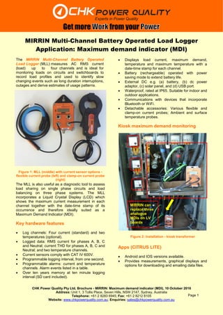 CHK Power Quality Pty Ltd, Brochure - MIRRIN: Maximum demand indicator (MDI), 10 October 2016
Address: Unit 1, 3 Tollis Place, Seven Hills, NSW 2147, Sydney, Australia
Telephone: +61 2 8283 6945; Fax: +61 2 8212 8105
Website: www.chkpowerquality.com.au; Enquiries: sales@chkpowerquality.com.au
Get more from your
Page 1
MIRRIN Multi-Channel Battery Operated Load Logger
Application: Maximum demand indicator (MDI)
The MIRRIN Multi-Channel Battery Operated
Load Logger (MLL) measures AC RMS current
(load) up to four channels and is ideal for
monitoring loads on circuits and switchboards to
record load profiles and used to identify slow
changing events such as long duration interruptions,
outages and derive estimates of usage patterns.
The MLL is also useful as a diagnostic tool to assess
load sharing on single phase circuits and load
balancing on three phase systems. The MLL
incorporates a Liquid Crystal Display (LCD) which
shows the maximum current measurement in each
channel together with the date-time stamp of its
occurrence and therefore ideally suited as a
Maximum Demand Indicator (MDI).
Key hardware features
 Log channels: Four current (standard) and two
temperatures (optional).
 Logged data: RMS current for phases A, B, C
and Neutral; current THD for phases A, B, C and
Neutral; and two temperature channels.
 Current sensors comply with CAT IV 600V.
 Programmable logging interval, from one second.
 Programmable alarms: current and temperature
channels. Alarm events listed in a table.
 Over ten years memory at ten minute logging
interval (SD card included).
 Displays load current, maximum demand,
temperature and maximum temperature with a
date-time stamp for each channel.
 Battery (rechargeable) operated with power
saving mode to extend battery life.
 External DC e.g. (a) battery, (b) dc power
adaptor, (c) solar panel, and (d) USB port.
 Waterproof, rated at IP65. Suitable for indoor and
outdoor applications.
 Communications with devices that incorporate
Bluetooth or WiFi.
 Detachable accessories: Various flexible and
clamp-on current probes; Ambient and surface
temperature probes.
Kiosk maximum demand monitoring
Apps (CITRUS LITE)
 Android and IOS versions available.
 Provides measurements, graphical displays and
options for downloading and emailing data files.
Figure 1: MLL (middle) with current sensor options -
flexible current probe (left) and clamp-on current probe
(right)
Figure 2: Installation - kiosk transformer
MIRRIN can
replace three
analogue
MDIs on LV
boards
 