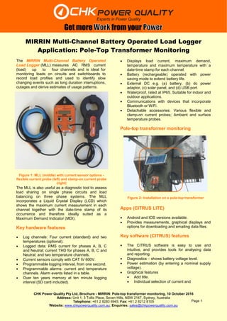 CHK Power Quality Pty Ltd, Brochure - MIRRIN: Pole-top transformer monitoring, 10 October 2016
Address: Unit 1, 3 Tollis Place, Seven Hills, NSW 2147, Sydney, Australia
Telephone: +61 2 8283 6945; Fax: +61 2 8212 8105
Website: www.chkpowerquality.com.au; Enquiries: sales@chkpowerquality.com.au
Get more from your
Page 1
MIRRIN Multi-Channel Battery Operated Load Logger
Application: Pole-Top Transformer Monitoring
The MIRRIN Multi-Channel Battery Operated
Load Logger (MLL) measures AC RMS current
(load) up to four channels and is ideal for
monitoring loads on circuits and switchboards to
record load profiles and used to identify slow
changing events such as long duration interruptions,
outages and derive estimates of usage patterns.
The MLL is also useful as a diagnostic tool to assess
load sharing on single phase circuits and load
balancing on three phase systems. The MLL
incorporates a Liquid Crystal Display (LCD) which
shows the maximum current measurement in each
channel together with the date-time stamp of its
occurrence and therefore ideally suited as a
Maximum Demand Indicator (MDI).
Key hardware features
 Log channels: Four current (standard) and two
temperatures (optional).
 Logged data: RMS current for phases A, B, C
and Neutral; current THD for phases A, B, C and
Neutral; and two temperature channels.
 Current sensors comply with CAT IV 600V.
 Programmable logging interval, from one second.
 Programmable alarms: current and temperature
channels. Alarm events listed in a table.
 Over ten years memory at ten minute logging
interval (SD card included).
 Displays load current, maximum demand,
temperature and maximum temperature with a
date-time stamp for each channel.
 Battery (rechargeable) operated with power
saving mode to extend battery life.
 External DC e.g. (a) battery, (b) dc power
adaptor, (c) solar panel, and (d) USB port.
 Waterproof, rated at IP65. Suitable for indoor and
outdoor applications.
 Communications with devices that incorporate
Bluetooth or WiFi.
 Detachable accessories: Various flexible and
clamp-on current probes; Ambient and surface
temperature probes.
Pole-top transformer monitoring
Apps (CITRUS LITE)
 Android and IOS versions available.
 Provides measurements, graphical displays and
options for downloading and emailing data files.
Key software (CITRUS) features
 The CITRUS software is easy to use and
intuitive, and provides tools for analysing data
and reporting.
 Diagnostics – shows battery voltage level.
 Power estimation (by entering a nominal supply
voltage).
 Graphical features
 Add title.
 Individual selection of current and
Figure 1: MLL (middle) with current sensor options -
flexible current probe (left) and clamp-on current probe
(right)
Figure 2: Installation on a pole-top transformer
 