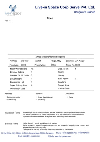 Ref: 477
Live-in Space Corp Serve Pvt. Ltd.
Bangalore Branch
Open
Office space for rent in Bangalore
PlotArea 3rd floor
FloorArea 3000
Market Plug & Play
Propertytype Office
No of Workstations 45
Director Cabins 1
Manager T/L P/L Cabin 3
Server Room 1
Conference Hall 1
Disc. Room 1
Pantry
Library
Rest Rooms 2
Cafeteria
Super Built up Area 0 Carpet Area
Occupation Date CustomDate2
Location J.P. Nagar
Price Rs.60.00
Features
Backup generator
Car Parking
Services
Broad Band Internet
Electricity
Inclusions
Cable
14, 2nd A Crs, 16th C Main, 4th Block, Koramangala, 560034 Bangalore Phone: +919945235126 Fax: +918041570910
Email: jaggi@live-inspace.com Website: www.live-inspace.com
Inspection Terms 1) Viewing is strictly by appointment with the exclusive Live-in Space representatives.
2) Clients/Visitors should satisfy themselves as to any information contained theirin.
3) These details are intended as a guide & do not form point of a contract.
Service Terms 1) On Rental :1 month rental from both parties
2) On renewal of lease 15 days commission for any renewal of lease from the Leassor and
lessee or the approaching party.
3) Payable on the day of handing over the possession to the tenants
 
