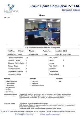Ref: 168
Live-in Space Corp Serve Pvt. Ltd.
Bangalore Branch
Open
Fully furnished office space for rent in Bangalore
PlotArea 4th floor
FloorArea 2000
Market Plug & Play
Propertytype Office
No of Workstations 25
Director Cabins 1
Manager T/L P/L Cabin 1
Server Room 1
Conference Hall 1
Disc. Room
Pantry 1
Library
Rest Rooms 2
Cafeteria
Super Built up Area 0 Carpet Area
Occupation Date CustomDate2
Location CBD
Price Rs.110,000.00
Features
Backup generator
Cable Internet
CAT-5 Wiring
Fully furnished
EPABX
Car Parking
Services
Electricity
Telephone
Broad Band Internet
Inclusions
Cable
14, 2nd A Crs, 16th C Main, 4th Block, Koramangala, 560034 Bangalore Phone: +919945235126 Fax: +918041570910
Email: jaggi@live-inspace.com Website: www.live-inspace.com
Inspection Terms 1) Viewing is strictly by appointment with the exclusive Live-in Space representatives.
2) Clients/Visitors should satisfy themselves as to any information contained theirin.
3) These details are intended as a guide & do not form point of a contract.
Service Terms 1) On Rental :1 month rental from both parties
2) On renewal of lease 15 days commission for any renewal of lease from the Leassor and
lessee or the approaching party.
3) Payable on the day of handing over the possession to the tenants
 