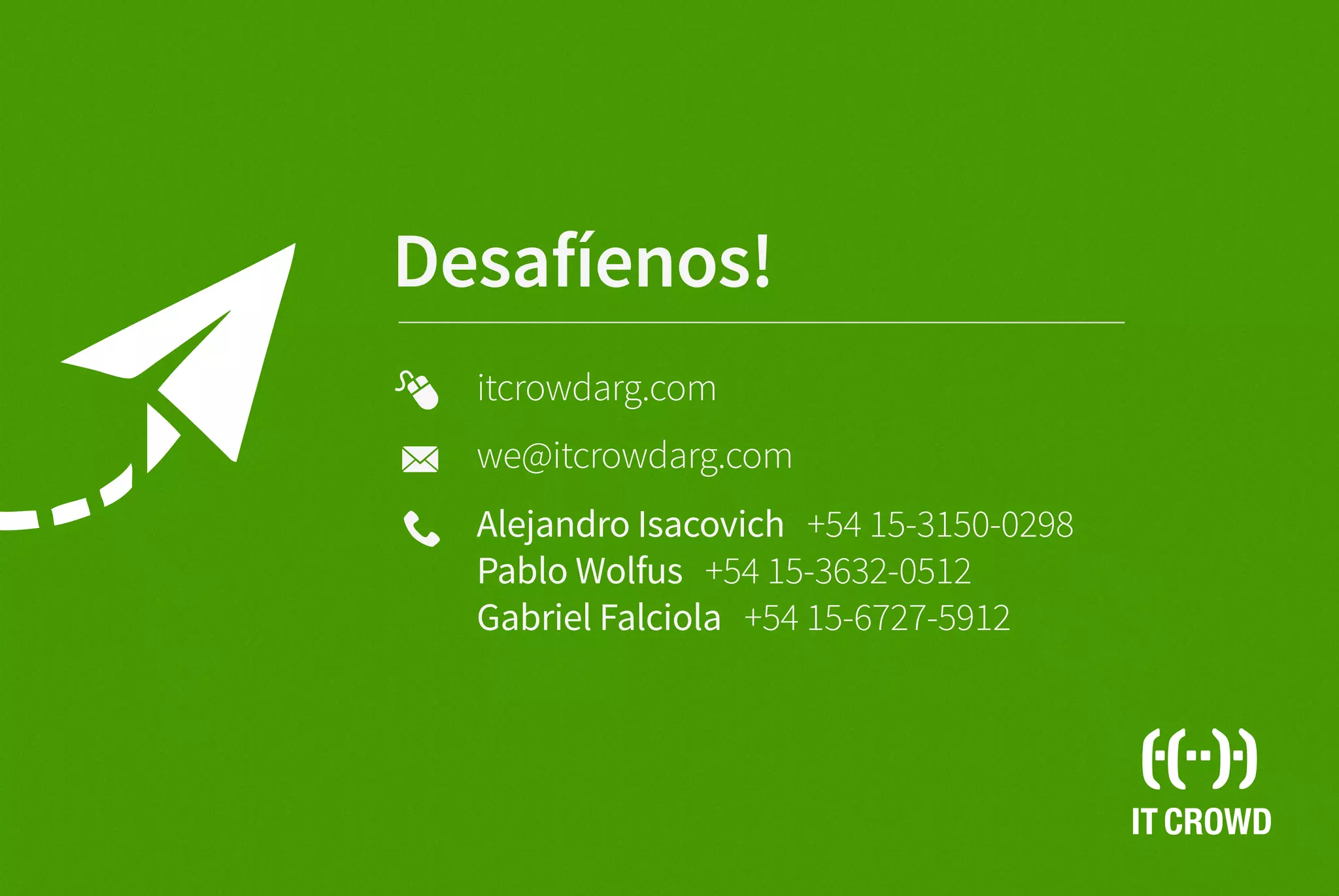 IT CROWD
Desafíenos!
Alejandro Isacovich +54 15-3150-0298
Pablo Wolfus +54 15-3632-0512
Gabriel Falciola +54 15-6727-5912
we@itcrowdarg.com
itcrowdarg.com
 