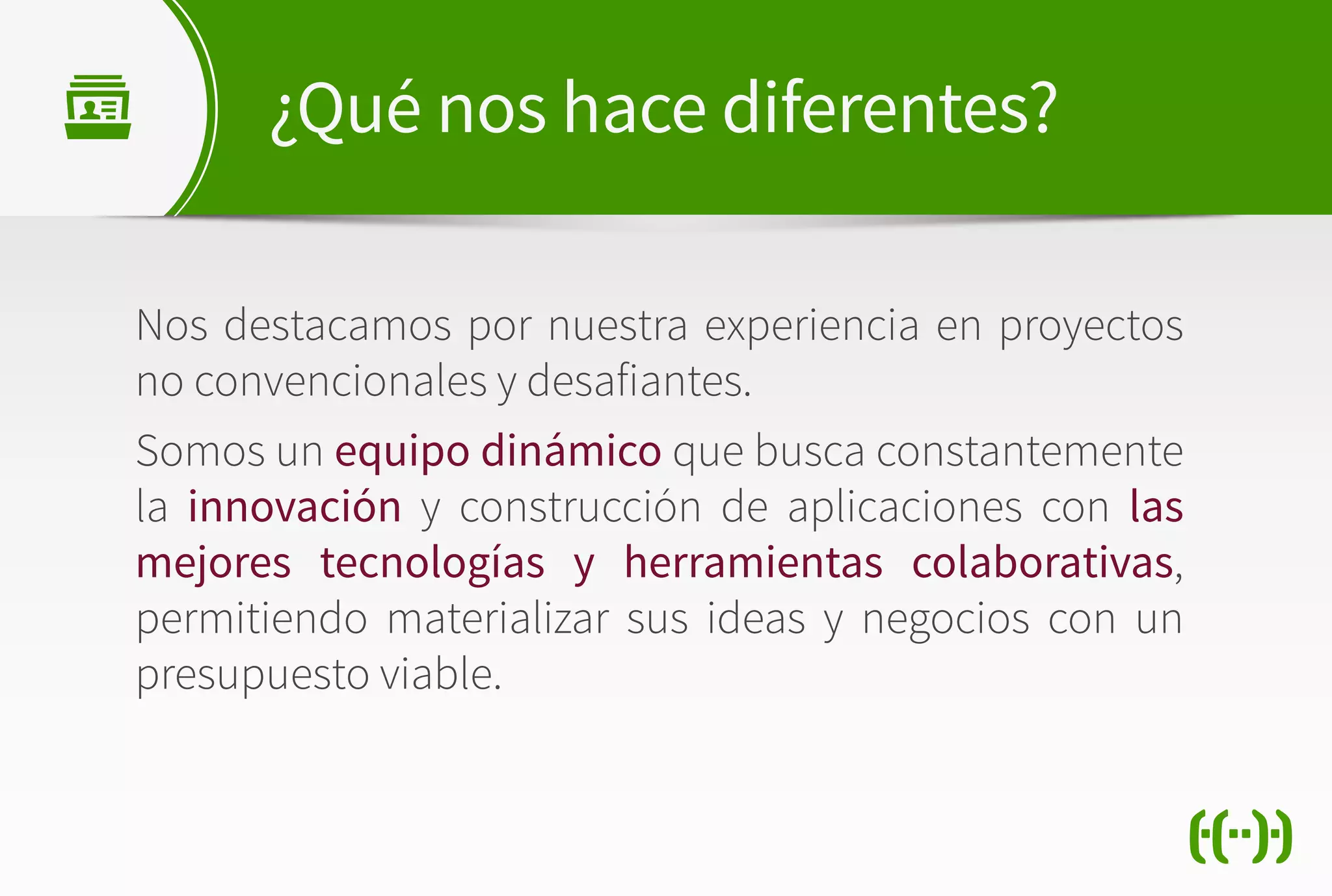 Nos destacamos por nuestra experiencia en proyectos
no convencionales y desafiantes.
Somos un equipo dinámico que busca constantemente
la innovación y construcción de aplicaciones con las
mejores tecnologías y herramientas colaborativas,
permitiendo materializar sus ideas y negocios con un
presupuesto viable.
¿Qué nos hace diferentes?
 