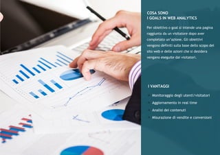 WEBANALYTICSstepbystep
Aggiuntadelcodicedimonitoraggio
Definizioneedidentificazionedegliobiettivi
Analisideidatiedeiflussidinavigazione
Losapevatecheinmediaunapersonadevevedereosentirparlarediun
prodottoalmeno7volteprimadiacquistarlo?L’utilizzodell’email-marketing
permettediinviareunaseriedimessaggiaivostriclientichepermettonodi
farconoscereemantenerevivalaloroatenzionesuivostriprodottieservizi.
L’emailmarketingèsicuramenteilpiùsottovalutatoesottoutilizzatodegliL’emailmarketingèsicuramenteilpiùsottovalutatoesottoutilizzatodegli
strumentidimarketingcheabbiamoadisposizone.Imotivisonomolteplici:la
pocachiarezzadelleregolamentazioniinmateriadispam,lamancanzadi
sistemidiiscrizioneegestionefacilidautilizzare,lamancanzadistrumentidi
monitoraggioedanalisiedinfinelascarsacrerativitàecoerenzadeimessaggi
dainviare.
EMAILMARKETING
Definizioneedidentificazionedegliobiettivi
Analisideidatiedeiflussidinavigazione
STRATEGIA
ANALISI
SEGMENTAZIONE
E
PERSONALIZZAZIONE
LAYOUT
E
CONTENUTI
LEAD
E
GENERATION
AUTOMAZIONE
E
EFFICACIA
COSASONO
IGOALSINWEBANALYTICS
IVANTAGGI
Monitoraggiodegliutenti/visitatori
Aggiornamentoinrealtime
Analisideicontenuti
Misurazionedivenditeeconversioni
Perobiettivoogoalsiintendeunapagina
raggiuntadaunvisitatoredopoaver
completatoun’azione.Gliobiettivi
vengonodefinitisullabasedelloscopodel
sitowebedelleazionichesidesidera
venganoeseguitedaivisitatori.
 