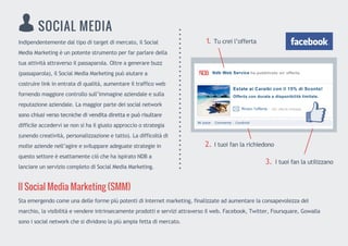 SOCIALMEDIA
IlSocialMediaMarketing(SMM)
Indipendentementedaltipoditargetdimercato,ilSocial
MediaMarketingèunpotentestrumentoperfarparlaredella
tuaattivitàattraversoilpassaparola.Oltreagenerarebuzz
(passaparola),ilSocialMediaMarketingpuòaiutarea
costruirelinkinentratadiqualità,aumentareiltrafficoweb
fornendomaggiorecontrollosull’immagineaziendaleesulla
reputazioneaziendale.Lamaggiorpartedeisocialnetwork
sonochiusiversotecnichedivenditadirettaepuòrisultaresonochiusiversotecnichedivenditadirettaepuòrisultare
difficileaccedervisenonsihailgiustoapproccioostrategia
(unendocreatività,personalizzazioneetatto).Ladifficoltàdi
molteaziendenell’agireesviluppareadeguatestrategiein
questosettoreèesattamenteciòchehaispiratoNDBa
lanciareunserviziocompletodiSocialMediaMarketing.
StaemergendocomeunadelleformepiùpotentidiInternetmarketing,finalizzateadaumentarelaconsapevolezzadel
marchio,lavisibilitàevendereintrinsecamenteprodottieserviziattraversoilweb.Facebook,Twitter,Foursquare,Gowalla
sonoisocialnetworkchesidividonolapiùampiafettadimercato.
EstateaiCaraibiconil15% diSconto!
Offertacondurataedisponibilitàlimitate.
351offerterichiesteRicevil'offerta
Mipiace Commenta Condividi
NdbWebServicehapubblicatoun’offerta.
Tucreil’offerta
Ituoifanlarichiedono
Ituoifanlautilizzano
1.
2.
3.
 