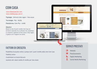 COINCASA
Tipologia:Softwarelisteragalo/listanozze
Tecnologia:Php-MySQL
Piattaforma:CakePhp/As400
Obiettivi
DotarelaretedipuntivenditaCoinCasasulDotarelaretedipuntivenditaCoinCasasul
territorionazionalediunsoftwarecheconsentisse
lacreazioneegestionedilistenozzeelisteregalo
ingeneresiainnegoziocheonline.
www.lstanozzecoin.com
www.mettisucasa.coin.it
Website
Posizionamento
DigitalMarketing
SocialMediaMarketing
SERVIZIPRESTATI
PossibilitàdiacquistoonlineepressotuttiipuntivenditadellareteCoinCasa
Visibilitàonline
CondivisionesuiSocialNetwork
Aumentodelvaloremediodivenditaperlistanozze
FATTORIDICRESCITA
 