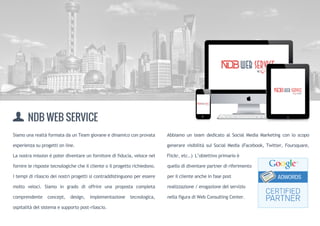 SiamounarealtàformatadaunTeamgiovaneedinamicoconprovata
esperienzasuprogettionline.
LaLanostramissionèpoterdiventareunfornitoredifiducia,velocenel
fornirelerispostetecnologichecheilclienteoilprogettorichiedono.
Itempidirilasciodeinostriprogettisicontraddistinguonoperessere
molto veloci.Siamo in grado dioffrire una proposta completa
comprendente concept, design, implementazione tecnologica,
ospitalitàdelsistemaesupportopost-rilascio.
Abbiamounteam dedicatoalSocialMediaMarketingconloscopo
generarevisibilitàsuiSocialMedia(Facebook,Twitter,Foursquare,
Flickr,etc..)L’obiettivoprimarioè
quellodidiventarepartnerdiriferimento
perilclienteancheinfasepost
realizzazione/erogazionedelservizio
nellafiguradiWebConsultingCenter.
NDBWEBSERVICE
 