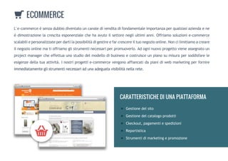 L'e-commerceèsenzadubbiodiventatouncanaledivenditadifondamentaleimportanzaperqualsiasiaziendaene
èdimostrazionelacrescitaesponenzialechehaavutoilsettorenegliultimianni.Offriamosoluzionie-commerce
scalabiliepersonalizzateperdartilapossibilitàdigestireefarcrescereiltuonegozioonline.Noncilimitiamoacreare
ilnegozioonlinematioffriamoglistrumentinecessariperpromuoverlo.Adogninuovoprogettovieneassegnatoun
projectmanagercheeffettuaunostudiodelmodellodibusinessecostruisceunpianosumisurapersoddisfarele
esigenzedellatuaattività.Inostriprogettie-commercevengonoaffiancatidapianidiwebmarketingperfornire
immediatamenteglistrumentinecessariadunaadeguatavisibilitànellarete.immediatamenteglistrumentinecessariadunaadeguatavisibilitànellarete.
ECOMMERCE
Gestionedelsito
Gestionedelcatalogoprodotti
Ckeckout,pagamentiespedizioni
Reportistica
Strumentidimarketingepromozione
CARATTERISTICHEDIUNAPIATTAFORMA
 