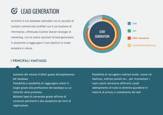 IPRINCIPALIVANTAGGI
Possibilitàdiraccogliereindirizziemail,numeridi
telefono,indirizzipostalietc..perricontattarei
nuoviutentiattraversodifferenticanali
Adempimentoditutteledirettivegiuridichein
materiadiprivacyetrattamentodeidati
Aumentodelvolumed’affarigrazieall'ampliamento
deldatabase
Flessibilitàepossibilitàdiraggiungereutentiin
targetgrazieallaprofilazionedeldatabasesucui
l'attivitàvienepromossa
Altissimitassidiconversiongrazieall'inviodiAltissimitassidiconversiongrazieall'inviodi
contenutipertinentieallasemplicitàdeiformdi
registrazione
Arrichisciiltuodatabaseaziendaleconlaraccoltadi
contatticommercialiprofilaticoniltuobusinessdi
riferimento,effettuatatramiteidoneestrategiedi
marketing.Conlenostresoluzionidileadgeneration
tiaiuteremoaraggiungereituoiobiettiviinmodo
sempliceeveloce.
LEADGENERATION
SEM
SEO
DEM/Newsletter
SocialMediaMarketing
LEAD
GENERATION
 