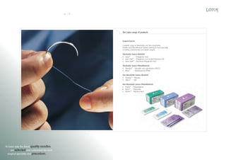 18

19

The Lotus range of products

Surgical Sutures
Complete range of Absorbable and Non-absorbable,
Braided and Monofilament Sutures catering to every speciality,
including cardiovascular and plastic surgery.
Absorbable Sutures (Braided)
SolusTM
– Polyglycolic Acid
Solus 910TM – Polyglycolic-co-L-lactide (Glacomer 91)
Solus SwiftTM – Short-term Polyglycolic Acid
Absorbable Sutures (Monofilament)
MonolusTM – Glycolide and caprolactone (PGCL)
MassTM
– Polydioxanone (PDO)
Non-Absorbable Sutures (Braided)
EsterlusTM – Polyester
SilkusTM – Silk
Non-Absorbable Sutures (Monofilament)
ProlusTM – Polypropylene
NylusTM – Polyamide
SteelusTM – Stainless Steel

At Lotus only the finest quality needles
are selected and customized for each
surgical speciality and procedure.

 