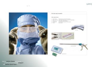 20

21

The Lotus range of products

Other medical devices
ProlusTM Mesh
– Polypropylene mesh for Hernia Repair
ProlusTM Ultra Lite – Light weight Polypropylene mesh for Hernia Repair
HaemosecTM
– Haemostatic Clips & Appliers
Freedom VMTM – Trans-obturator sling and needle system
ProsecTM
– Skin Staplers

Skin stapler

Trans-opturator needle system

Stress urinary incontinence prosthesis

Laparoscopic applier

Haemostatic clips

Mesh in various shapes and sizes are
available, laser cut and double wrapped
with DuPont Tyvek Paper.

 