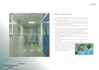 6

7

Clean Rooms - creating the right environment
A clean room facility is one which has a defined environmental control of particulate and microbial
contamination and is constructed, maintained and used in such a way as to minimize the introduction ,
generation, and retention of contaminants.
Lotus Surgicals has an ultra-modern Clean Room facility for manufacturing various medical
devices . The infrastructure complies with the specifications, testing and validation norms of International
Regulatory Agencies, such as ISO, WHO, USFDA and EU.
Some of the impressive operational and constructional features of the Lotus Clean Room
facility are:
The entire manufacturing area is designed to meet Class 10,000 cleanliness standard of US FED
209E (i.e. not more than 10,000 particles of size 0.5 microns per cubic feet of air) equivalent to ISO
Class 7. This provides an environment which protects from external contamination.
Ø The air handling systems are designed to ISO requirements (ISO 14644), thus providing air of high
quality with respect to particulates. The processing areas receive clean and filtered air with a minimum
of 60 air changes per hour in the core process areas.
Ø All process areas have terminal High Efficiency Particulate (HEPA) Filters with an efficiency of 99.97%
down to 0.3 micron.
Ø The air flow is unidirectional and in a laminar fashion across all workstations, lowering
contamination risk.
Ø A differential pressure of 12 to 15 Pascals is maintained effectively between adjacent rooms to prevent
ingress of particulates (viable and non-viable).
Temperature and relative humidity control is provided
through an energy efficient air conditioning system and
dehumidifiers, ensuring stability of environmental
condition during manufacturing, which is extremely
important for synthetic absorbable sutures.

Scott Henderson with Capt. K S Readymoney, GM, Production

Clean room construction from non-particle
shedding modular panels ensures air tight rooms,
better insulation and ease of maintenance.

 