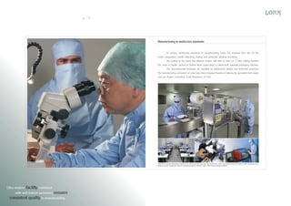 10

11

Manufacturing to world-class standards

To achieve world-class standards in manufacturing, Lotus has imported from the US the
suture preparation, needle attaching, sealing and automatic winding machines.
The cutting of the mesh into different shapes and sizes is done on a laser cutting machine .
The mesh is double packed in DuPont Tyvek paper using a custom-built automatic packaging machine.
The manufacturing processes are handled by well-trained, skilled and dedicated personnel .
The manufacturing personnel at Lotus have been imparted hands-on training by specialists from Japan
and our Project Consultant, Scott Henderson of USA.

Left:Micro-needle attaching machine for cardiovascular sutures Top:Automatic mesh packaging machine Bottom left: Swaging room
Bottom centre: Automatic suture winding machine Bottom right: CNC laser cutting machine

Ultra modern facility, combined
with well trained personnel, ensures
consistent quality in manufacturing.

 