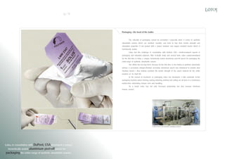 12

13

Packaging - the heart of the matter
The criticality of packaging cannot be overstated - especially when it comes to synthetic
absorbable sutures which are moisture sensitive and tend to lose their tensile strength and
absorption properties if not packed with a proper moisture and oxygen resistant barrier which is
hermetically sealed.
Lotus met this challenge in consultation with DuPont, USA - world-renowned experts in
packaging and industrial polymers. After in-depth study and several trials, Lotus custom-developed
for the first time in India, a unique, hermetically sealed aluminium peel-off pouch for packaging the
entire range of synthetic absorbable sutures.
Our efforts did not stop there: because for the first time, in the history of synthetic absorbable
sutures, a vacuumed, nitrogen-flushed, secondary aluminium pouch was introduced to provide dual
moisture barrier - thus helping maintain the tensile strength of the suture material for the entire
duration of its shelf life.
In the pursuit of excellence in packaging, Lotus has developed a fully automatic in-line
packaging machine where forming, sealing, trimming, printing and cutting are all done in a continuous
motion, thus eliminating human error and handling.
As a result, Lotus has not only increased productivity but also ensured minimum
human contact.

Custom-built in-line automatic packaging machine

Lotus, in consultation with DuPont, USA developed a unique,
hermetically sealed aluminium peel-off pouch for
packaging the entire range of synthetic absorbable sutures.

 