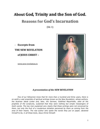 About God, Trinity and the Son of God.
           Reasons f or God’s Incarnation
                                         (Ed. 1)




   - Excerpts from
   THE NEW REVELATION
      of JESUS CHRIST –


      www.new-revelation.ro




                        A presentation of the NEW REVELATION


       Few of our fellowmen know that for more than a hundred and thirty years, there is
on earth a vast ensemble of spiritual writings known as the New Revelation, whose authors,
the Austrian Jakob Lorber and, later, the German, Gottfried Mayerhofer, alike all the
prophets of the scriptures, sustained that they were nothing but simple messengers of
God’s words. The two men explained very clearly that these writings were not conceived by
them, but only the fruit of a mysterious dictation perceived by them as coming from the
area of their hearts. The real author who spoke the words they put on paper, declared
himself to be, in all these texts, Jesus Christ Himself.



                                                                                        1
 