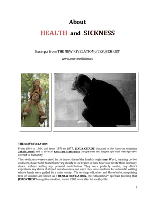 About
                  HEALTH and SICKNESS

              Excerpts from THE NEW REVELATION of JESUS CHRIST
                                    www.new-revelation.ro




THE NEW REVELATION
From 1840 to 1864, and from 1870 to 1877, JESUS CHRIST dictated to the Austrian musician
Jakob Lorber and to German Gottfried Mayerhofer the greatest and largest spiritual message ever
offered to humanity.
The revelations were received by the two scribes of the Lord through Inner Word, meaning Lorber
and later, Mayerhofer heard them very clearly in the region of their heart and wrote them faithfully
down, without adding any personal contribution. They were perfectly awake, they didn´t
experience any states of altered consciousness, nor were they some mediums for automatic writing
whose hands were guided by a spirit-entity. The writings of Lorber and Mayerhofer, comprising
tens of volumes are known as THE NEW REVELATION, the extraordinary spiritual teaching that
JESUS CHRIST brought to mankind, almost 2000 years after his earthly life.

                                                                                                  1
 