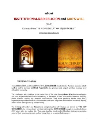 About
   INSTITUTIONALIZED RELIGION and GOD’S WILL
                                             (Ed. 1)

              Excerpts from THE NEW REVELATION of JESUS CHRIST
                                    www.new-revelation.ro




       THE NEW REVELATION

From 1840 to 1864, and from 1870 to 1877, JESUS CHRIST dictated to the Austrian musician Jakob
Lorber and to German Gottfried Mayerhofer the greatest and largest spiritual message ever
offered to humanity.

The revelations were received by the two scribes of the Lord through Inner Word, meaning Lorber
and later, Mayerhofer heard them very clearly in the region of their heart and wrote them faithfully
down, without adding any personal contribution. They were perfectly awake, they didn´t
experience any states of altered consciousness, nor were they some mediums for automatic writing
whose hands were guided by a spirit-entity.

The writings of Lorber and Mayerhofer, comprising tens of volumes are known as THE NEW
REVELATION, the extraordinary spiritual teaching that JESUS CHRIST brought to mankind, almost
2000 years after his earthly life. This great teaching confirms the Christian Scriptures, revealing
some of their innermost secrets and enriching them in an unparalled manner.


                                                                                                  1
 