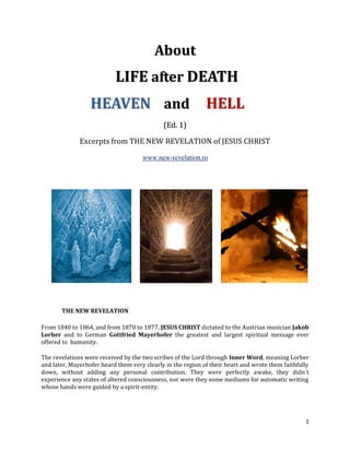 About
                           LIFE after DEATH
                  HEAVEN and HELL
                                             (Ed. 1)

              Excerpts from THE NEW REVELATION of JESUS CHRIST

                                     www.new-revelation.ro




       THE NEW REVELATION

From 1840 to 1864, and from 1870 to 1877, JESUS CHRIST dictated to the Austrian musician Jakob
Lorber and to German Gottfried Mayerhofer the greatest and largest spiritual message ever
offered to humanity.

The revelations were received by the two scribes of the Lord through Inner Word, meaning Lorber
and later, Mayerhofer heard them very clearly in the region of their heart and wrote them faithfully
down, without adding any personal contribution. They were perfectly awake, they didn´t
experience any states of altered consciousness, nor were they some mediums for automatic writing
whose hands were guided by a spirit-entity.




                                                                                                  1
 