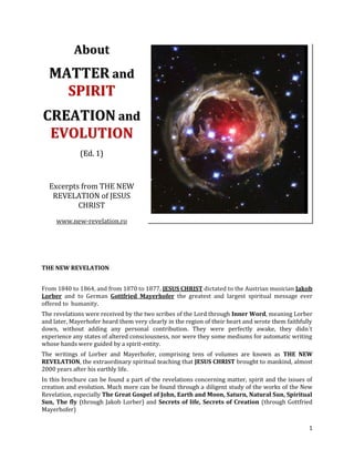 About
  MATTER and
    SPIRIT
CREATION and
 EVOLUTION
              (Ed. 1)



  Excerpts from THE NEW
   REVELATION of JESUS
          CHRIST
     www.new-revelation.ro




THE NEW REVELATION


From 1840 to 1864, and from 1870 to 1877, JESUS CHRIST dictated to the Austrian musician Jakob
Lorber and to German Gottfried Mayerhofer the greatest and largest spiritual message ever
offered to humanity.
The revelations were received by the two scribes of the Lord through Inner Word, meaning Lorber
and later, Mayerhofer heard them very clearly in the region of their heart and wrote them faithfully
down, without adding any personal contribution. They were perfectly awake, they didn´t
experience any states of altered consciousness, nor were they some mediums for automatic writing
whose hands were guided by a spirit-entity.
The writings of Lorber and Mayerhofer, comprising tens of volumes are known as THE NEW
REVELATION, the extraordinary spiritual teaching that JESUS CHRIST brought to mankind, almost
2000 years after his earthly life.
In this brochure can be found a part of the revelations concerning matter, spirit and the issues of
creation and evolution. Much more can be found through a diligent study of the works of the New
Revelation, especially The Great Gospel of John, Earth and Moon, Saturn, Natural Sun, Spiritual
Sun, The fly (through Jakob Lorber) and Secrets of life, Secrets of Creation (through Gottfried
Mayerhofer)

                                                                                                  1
 