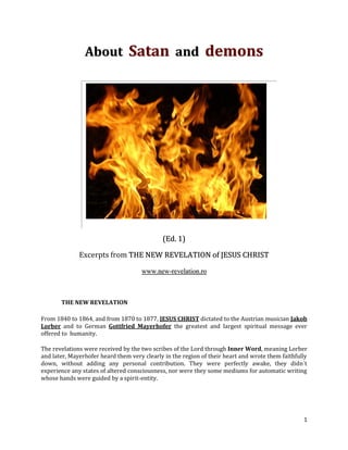 About Satan and demons




                                             (Ed. 1)

              Excerpts from THE NEW REVELATION of JESUS CHRIST

                                     www.new-revelation.ro



       THE NEW REVELATION

From 1840 to 1864, and from 1870 to 1877, JESUS CHRIST dictated to the Austrian musician Jakob
Lorber and to German Gottfried Mayerhofer the greatest and largest spiritual message ever
offered to humanity.

The revelations were received by the two scribes of the Lord through Inner Word, meaning Lorber
and later, Mayerhofer heard them very clearly in the region of their heart and wrote them faithfully
down, without adding any personal contribution. They were perfectly awake, they didn´t
experience any states of altered consciousness, nor were they some mediums for automatic writing
whose hands were guided by a spirit-entity.




                                                                                                  1
 