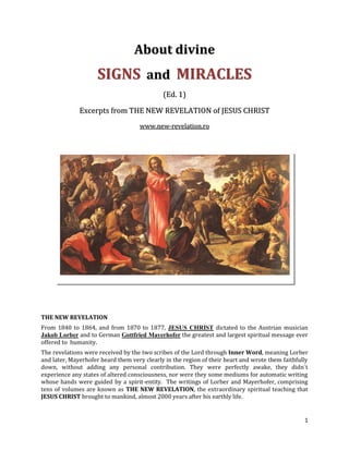 About divine
                     SIGNS and MIRACLES
                                             (Ed. 1)

              Excerpts from THE NEW REVELATION of JESUS CHRIST
                                    www.new-revelation.ro




THE NEW REVELATION
From 1840 to 1864, and from 1870 to 1877, JESUS CHRIST dictated to the Austrian musician
Jakob Lorber and to German Gottfried Mayerhofer the greatest and largest spiritual message ever
offered to humanity.
The revelations were received by the two scribes of the Lord through Inner Word, meaning Lorber
and later, Mayerhofer heard them very clearly in the region of their heart and wrote them faithfully
down, without adding any personal contribution. They were perfectly awake, they didn´t
experience any states of altered consciousness, nor were they some mediums for automatic writing
whose hands were guided by a spirit-entity. The writings of Lorber and Mayerhofer, comprising
tens of volumes are known as THE NEW REVELATION, the extraordinary spiritual teaching that
JESUS CHRIST brought to mankind, almost 2000 years after his earthly life.


                                                                                                  1
 