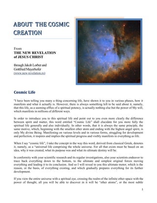 ABOUT THE COSMIC
CREATION

From
THE NEW REVELATION
of JESUS CHRIST

through Jakob Lorber and
Gottfried Mayerhofer
(www.new-revelation.ro)




Cosmic Life
"I have been telling you many a thing concerning life, have shown it to you in various phases, how it
manifests and what it actually is. However, there is always something left to be said about it, namely,
that this life, as a seeming efflux of a spiritual potency, is actually nothing else but the power of My will,
which manifests in millions of different ways.

In order to introduce you to this spiritual life and point out to you even more clearly the difference
between spirit and matter, this word entitled “Cosmic Life” shall elucidate for you more fully the
spiritual life generally and also individually. In other words, that it is always the same principle, the
same motive, which, beginning with the smallest ether atom and ending with the highest angel spirit, is
only My divine Being. Manifesting on various levels and in various forms, struggling for development
and perfection, it inspires and implies the spiritual progress and visibly manifests in everything as life.

When I say “cosmic life”, I take the concept in the way this word, derived from classical Greek, denotes
it, namely, as a “universal life comprising the whole universe. For all that exists must be based on an
idea, why it was created, what its purpose was and what its ultimate destiny will be.

In conformity with your scientific research and its regular investigations, also your scientists endeavor to
trace back everything down to the bottom, to the ultimate and simplest original forces moving
everything and leading it to its conclusion. And so I will reveal to you this ultimate motor, which is the
reason, or the basis, of everything existing, and which gradually prepares everything for its further
development.

If you view the entire universe with a spiritual eye, crossing the realm of the infinite ether-space with the
power of thought, all you will be able to discover in it will be “ether atoms”, or the most subtle

                                                                                                            1
 
