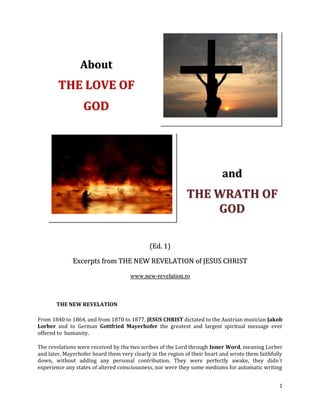 About
        THE LOVE OF
                  GOD




                                                                           and
                                                            THE WRATH OF
                                                                GOD

                                             (Ed. 1)

              Excerpts from THE NEW REVELATION of JESUS CHRIST

                                     www.new-revelation.ro



       THE NEW REVELATION

From 1840 to 1864, and from 1870 to 1877, JESUS CHRIST dictated to the Austrian musician Jakob
Lorber and to German Gottfried Mayerhofer the greatest and largest spiritual message ever
offered to humanity.

The revelations were received by the two scribes of the Lord through Inner Word, meaning Lorber
and later, Mayerhofer heard them very clearly in the region of their heart and wrote them faithfully
down, without adding any personal contribution. They were perfectly awake, they didn´t
experience any states of altered consciousness, nor were they some mediums for automatic writing


                                                                                                  1
 