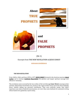 About
                                 TRUE
                   PROPHETS



                                                and
                                                F AL SE
                                                PROPHETS

                                             (Ed. 1)

              Excerpts from THE NEW REVELATION of JESUS CHRIST
                                    www.new-revelation.ro




       THE NEW REVELATION

From 1840 to 1864, and from 1870 to 1877, JESUS CHRIST dictated to the Austrian musician Jakob
Lorber and to German Gottfried Mayerhofer the greatest and largest spiritual message ever
offered to humanity.

The revelations were received by the two scribes of the Lord through Inner Word, meaning Lorber
and later, Mayerhofer heard them very clearly in the region of their heart and wrote them faithfully
down, without adding any personal contribution. They were perfectly awake, they didn´t
experience any states of altered consciousness, nor were they some mediums for automatic writing
whose hands were guided by a spirit-entity.

                                                                                                  1
 