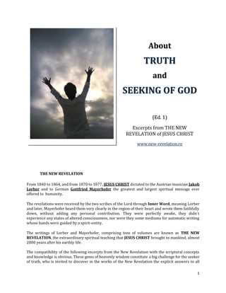 About
                                                                   TRUTH
                                                                        and
                                                       SEEKING OF GOD

                                                                        (Ed. 1)

                                                           Excerpts from THE NEW
                                                         REVELATION of JESUS CHRIST
                                                               www.new-revelation.ro




       THE NEW REVELATION

From 1840 to 1864, and from 1870 to 1877, JESUS CHRIST dictated to the Austrian musician Jakob
Lorber and to German Gottfried Mayerhofer the greatest and largest spiritual message ever
offered to humanity.

The revelations were received by the two scribes of the Lord through Inner Word, meaning Lorber
and later, Mayerhofer heard them very clearly in the region of their heart and wrote them faithfully
down, without adding any personal contribution. They were perfectly awake, they didn´t
experience any states of altered consciousness, nor were they some mediums for automatic writing
whose hands were guided by a spirit-entity.

The writings of Lorber and Mayerhofer, comprising tens of volumes are known as THE NEW
REVELATION, the extraordinary spiritual teaching that JESUS CHRIST brought to mankind, almost
2000 years after his earthly life.

The compatibility of the following excerpts from the New Revelation with the scriptural concepts
and knowledge is obvious. These gems of heavenly wisdom constitute a big challenge for the seeker
of truth, who is invited to discover in the works of the New Revelation the explicit answers to all

                                                                                                  1
 