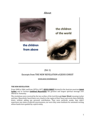 About




                                                             the children
                                                             of the world

                                              &
                the children
                from above




                                             (Ed. 1)

              Excerpts from THE NEW REVELATION of JESUS CHRIST
                                    www.new-revelation.ro



THE NEW REVELATION
From 1840 to 1864, and from 1870 to 1877, JESUS CHRIST dictated to the Austrian musician Jakob
Lorber and to German Gottfried Mayerhofer the greatest and largest spiritual message ever
offered to humanity.
The revelations were received by the two scribes of the Lord through Inner Word, meaning Lorber
and later, Mayerhofer heard them very clearly in the region of their heart and wrote them faithfully
down, without adding any personal contribution. They were perfectly awake, they didn´t
experience any states of altered consciousness, nor were they some mediums for automatic writing
whose hands were guided by a spirit-entity.




                                                                                                  1
 