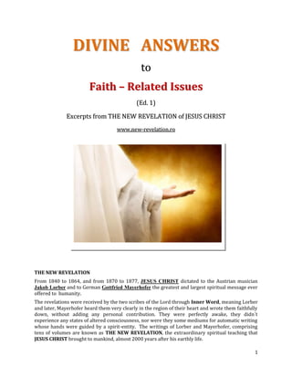 DIVINE ANSWERS
                                               to
                        Faith – Related Issues
                                             (Ed. 1)

              Excerpts from THE NEW REVELATION of JESUS CHRIST
                                    www.new-revelation.ro




THE NEW REVELATION
From 1840 to 1864, and from 1870 to 1877, JESUS CHRIST dictated to the Austrian musician
Jakob Lorber and to German Gottfried Mayerhofer the greatest and largest spiritual message ever
offered to humanity.
The revelations were received by the two scribes of the Lord through Inner Word, meaning Lorber
and later, Mayerhofer heard them very clearly in the region of their heart and wrote them faithfully
down, without adding any personal contribution. They were perfectly awake, they didn´t
experience any states of altered consciousness, nor were they some mediums for automatic writing
whose hands were guided by a spirit-entity. The writings of Lorber and Mayerhofer, comprising
tens of volumes are known as THE NEW REVELATION, the extraordinary spiritual teaching that
JESUS CHRIST brought to mankind, almost 2000 years after his earthly life.

                                                                                                  1
 