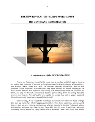 1




           THE NEW REVELATION – LORD’S WORD ABOUT

                      HIS DEATH AND RESURRECTION




                        A presentation of the NEW REVELATION


       Few of our fellowmen know that for more than a hundred and thirty years, there is
on earth a vast ensemble of spiritual writings known as the New Revelation, whose authors,
the Austrian Jakob Lorber and, later, the German, Gottfried Mayerhofer, alike all the
prophets of the scriptures, sustained that they were nothing but simple messengers of
God’s words. The two men explained very clearly that these writings were not conceived by
them, but only the fruit of a mysterious dictation perceived by them as coming from the
area of their hearts. The real author who spoke the words they put on paper, declared
himself to be, in all these texts, Jesus Christ Himself.

        Consequently, if we accept the hypothesis sustained everywhere in these writings
that sum up more than 10 000 pages (contained in a few dozen volumes), we also admit
that, in fact, we have nothing else here but what we can find in the Old Testament, where
the prophets tell what they hear directly from God. But this time, in particular, although
confessing about Himself as being Jahve God of Abraham, Isaac and Jacob, the author
 