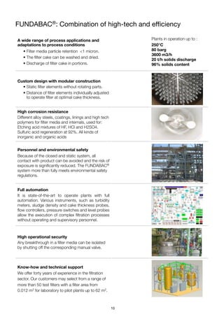 FUNDABAC®: Combination of high-tech and eﬃciency
A wide range of process applications and
adaptations to process conditions
• Filter media particle retention <1 micron.
• The ﬁlter cake can be washed and dried.
• Discharge of ﬁlter cake in portions.
Plants in operation up to :
250°C
80 barg
3600 m3/h
20 t/h solids discharge
96% solids content
Custom design with modular construction
• Static ﬁlter elements without rotating parts.
• Distance of ﬁlter elements individually adjusted
to operate ﬁlter at optimal cake thickness.
High corrosion resistance
Different alloy steels, coatings, linings and high tech
polymers for ﬁlter media and internals, used for:
Etching acid mixtures of HF, HCl and H2SO4.
Sulfuric acid regeneration at 92%. All kinds of
inorganic and organic acids
Personnel and environmental safety
Because of the closed and static system, all
contact with product can be avoided and the risk of
exposure is signiﬁcantly reduced. The FUNDABAC®
system more than fully meets environmental safety
regulations.
Full automation
It is state-of-the-art to operate plants with full
automation. Various instruments, such as turbidity
meters, sludge density and cake thickness probes,
ﬂow controllers, pressure switches and level probes
allow the execution of complex ﬁltration processes
without operating and supervisory personnel.
High operational security
Any breakthrough in a ﬁlter media can be isolated
by shutting off the corresponding manual valve.
Know-how and technical support
We offer forty years of experience in the ﬁltration
sector. Our customers may select from a range of
more than 50 test ﬁlters with a ﬁlter area from
0.012 m2 for laboratory to pilot plants up to 62 m2.
10
 