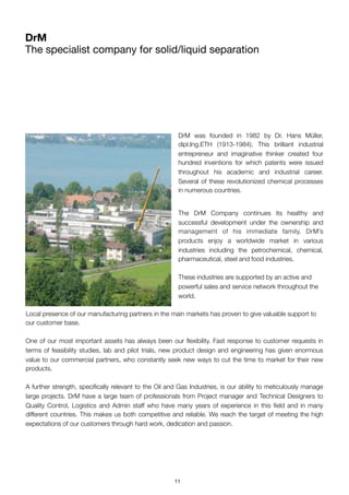 DrM was founded in 1982 by Dr.  Hans Müller,
dipl.Ing.ETH (1913-1984). This brilliant industrial
entrepreneur and imaginative thinker created four
hundred inventions for which patents were issued
throughout his academic and industrial career.
Several of these revolutionized chemical processes
in numerous countries.
The DrM Company continues its healthy and
successful development under the ownership and
management of his immediate family. DrM’s
products enjoy a worldwide market in various
industries including the petrochemical, chemical,
pharmaceutical, steel and food industries.
These industries are supported by an active and
powerful sales and service network throughout the
world.
	Local presence of our manufacturing partners in the main markets has proven to give valuable support to
our customer base.
One of our most important assets has always been our ﬂexibility. Fast response to customer requests in
terms of feasibility studies, lab and pilot trials, new product design and engineering has given enormous
value to our commercial partners, who constantly seek new ways to cut the time to market for their new
products.
A further strength, speciﬁcally relevant to the Oil and Gas Industries, is our ability to meticulously manage
large projects. DrM have a large team of professionals from Project manager and Technical Designers to
Quality Control, Logistics and Admin staff who have many years of experience in this ﬁeld and in many
different countries. This makes us both competitive and reliable. We reach the target of meeting the high
expectations of our customers through hard work, dedication and passion.
DrM
The specialist company for solid/liquid separation
11
 