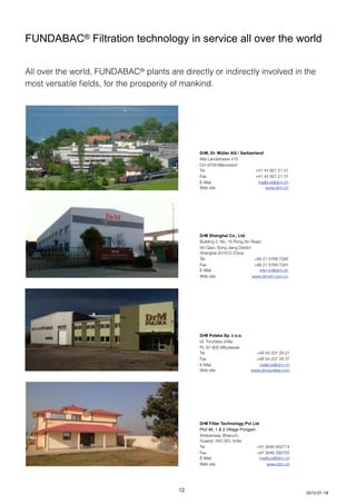 FUNDABAC® Filtration technology in service all over the world
All over the world, FUNDABAC® plants are directly or indirectly involved in the
most versatile ﬁelds, for the prosperity of mankind.
DrM, Dr. Müller AG / Switzerland
Alte Landstrasse 415
CH-8708 Männedorf
Tel.	 +41 44 921 21 21
Fax 	 +41 44 921 21 31
E-Mail	 mailbox@drm.ch
Web site	 www.drm.ch
DrM Shanghai Co., Ltd.
Building 2, No. 18 Rong Xin Road
Xin Qiao, Song Jiang District
Shanghai 201612 China
Tel.	 +86 21 5768 7390
Fax 	 +86 21 5768 7391
E-Mail 	 info-cn@drm.ch
Web site	 www.drmsh.com.cn
DrM Polska Sp. z o.o.
Ul. Toruńska 248a
PL 87-805 Włocławek
Tel.	 +48 54 237 29 21
Fax 	 +48 54 237 29 31
E-Mail	 mailbox@drm.ch
Web site	 www.drmpolska.com
DrM Filter Technology Pvt Ltd
Plot 46, 1 & 2 Village Pungam
Ankleshwar, Bharuch,
Gujarat, 393 020, India
Tel	 +91 2646 652774
Fax	 +91 2646 290755	
E-Mail	 mailbox@drm.ch
Web site	 www.drm.ch
12 2013-01-18
 