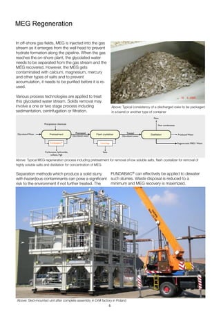 MEG Regeneration
In off-shore gas ﬁelds, MEG is injected into the gas
stream as it emerges from the well head to prevent
hydrate formation along the pipeline. When the gas
reaches the on-shore plant, the glycolated water
needs to be separated from the gas stream and the
MEG recovered. However, the MEG gets
contaminated with calcium, magnesium, mercury
and other types of salts and to prevent
accumulation, it needs to be puriﬁed before it is re-
used.
Various process technologies are applied to treat
this glycolated water stream. Solids removal may
involve a one or two stage process including
sedimentation, centrifugation or ﬁltration.
Separation methods which produce a solid slurry
with hazardous contaminants can pose a signiﬁcant
risk to the environment if not further treated. The
Above: Typical consistency of a discharged cake to be packaged
in a barrel or another type of container
Above: Skid-mounted unit after complete assembly in DrM factory in Poland
Above: Typical MEG regeneration process including pretreatment for removal of low soluble salts, ﬂash crystalizer for removal of
highly soluble salts and distillation for concentration of MEG
Pretreatment
FUNDABAC®
Carbonates, hydroxides,
sulfates, HgS
Flash crystalizer
Centrifuge
Salts
Produced Water
Regenerated MEG / Water
Glycolated Water
Precipitation chemicals
Distillation
Non condensates
Flare
Treated
Glycolated water
Pretreated
Glycolated water
FUNDABAC® can effectively be applied to dewater
such slurries. Waste disposal is reduced to a
minimum and MEG recovery is maximized.
5
 