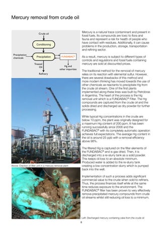 Mercury removal from crude oil
Mercury is a natural trace contaminant and present in
fossil fuels. Its compounds are toxic to ﬂora and
fauna and represent a risk for health of people who
have contact with residues. Additionally, it can cause
problems in the production, storage, transportation
and reﬁning sector.
As a result, mercury is subject to different types of
controls and regulations and fossil fuels containing
mercury are sold at discounted prices. 
The traditional method for the removal of mercury
relies on its reaction with elemental sulfur. However,
there are several drawbacks of this method and
more modern thinking has moved towards the use of
other chemicals as reactants to precipitate Hg from
the crude oil stream. One of the ﬁrst plants
implemented along these lines was built by Petrobras
in Argentina. The heart of the process is the Hg
removal unit which is a FUNDABAC® Filter. The Hg
compounds are captured from the crude oil and the
solids dried and discharged as dry powder for further
processing.
While typical Hg concentrations in the crude are
below 10 ppm, the plant was originally designed for
a maximum Hg content of 200 ppm. It has been
running successfully since 2006 and the
FUNDABAC® with its completely automatic operation
achieves full expectations. The average Hg content in
the oil is around 25 ppb with a removal efﬁciency
above 98%.
The ﬁltered Hg is captured on the ﬁlter elements of
the FUNDABAC® and is gas dried. Then, it is
discharged into a re-slurry tank as a solid powder.
This keeps oil loss to an absolute minimum.
Produced water is added to the re-slurry tank
creating a low concentration slurry which is pumped
back into the well.
Implementation of such a process adds signiﬁcant
commercial value to the crude when sold to reﬁners.
Thus, the process ﬁnances itself while at the same
time reduces exposure to the environment. The
FUNDABAC® ﬁlter has been proven to very effectively
remove precipitated mercury compounds from crude
oil streams whilst still reducing oil loss to a minimum.
Above: Erection of ﬁlter unit in a mercury removal plant
Left: Discharged mercury containing cake from the crude oil
Precipitation FUNDABAC®
Hg and
other impurities
Crude oil
Precipitation
chemicals
Treated
Oil
Reﬁnery
Conditioning
6
 