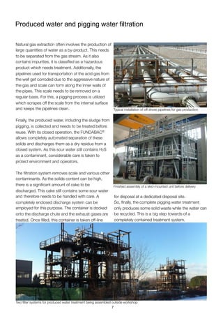 Produced water and pigging water ﬁltration
Natural gas extraction often involves the production of
large quantities of water as a by-product. This needs
to be separated from the gas stream. As it also
contains impurities, it is classiﬁed as a hazardous
product which needs treatment. Additionally, the
pipelines used for transportation of the acid gas from
the well get corroded due to the aggressive nature of
the gas and scale can form along the inner walls of
the pipes. This scale needs to be removed on a
regular basis. For this, a pigging process is utilized
which scrapes off the scale from the internal surface
and keeps the pipelines clean.
Finally, the produced water, including the sludge from
pigging, is collected and needs to be treated before
reuse. With its closed operation, the FUNDABAC®
allows completely automated separation of these
solids and discharges them as a dry residue from a
closed system. As this sour water still contains H2S
as a contaminant, considerable care is taken to
protect environment and operators.
The ﬁltration system removes scale and various other
contaminants. As the solids content can be high,
there is a signiﬁcant amount of cake to be
discharged. This cake still contains some sour water
and therefore needs to be handled with care. A
completely enclosed discharge system can be
employed for this purpose. The container is docked
onto the discharge chute and the exhaust gases are
treated. Once ﬁlled, this container is taken off-line
for disposal at a dedicated disposal site.
So, ﬁnally, the complete pigging water treatment
only produces some solid waste while the water can
be recycled. This is a big step towards of a
completely contained treatment system.
Typical installation of off-shore pipelines for gas production
Finished assembly of a skid-mounted unit before delivery
Two ﬁlter systems for produced water treatment being assembled outside workshop
7
 