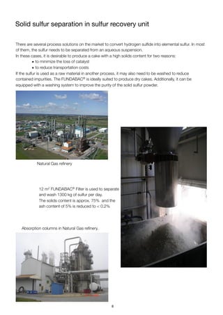 Solid sulfur separation in sulfur recovery unit
There are several process solutions on the market to convert hydrogen sulﬁde into elemental sulfur. In most
of them, the sulfur needs to be separated from an aqueous suspension.
In these cases, it is desirable to produce a cake with a high solids content for two reasons:
• to minimize the loss of catalyst
• to reduce transportation costs
If the sulfur is used as a raw material in another process, it may also need to be washed to reduce
contained impurities. The FUNDABAC® is ideally suited to produce dry cakes. Additionally, it can be
equipped with a washing system to improve the purity of the solid sulfur powder.
Natural Gas reﬁnery
12 m2 FUNDABAC® Filter is used to separate
and wash 1300 kg of sulfur per day.
The solids content is approx. 75% and the
ash content of 5% is reduced to < 0.2%
Absorption columns in Natural Gas reﬁnery.
8
 