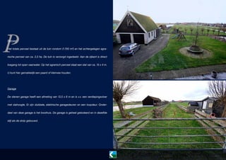 P
Perceel

Het totale perceel bestaat uit de tuin rondom (1.700 m²) en het achtergelegen agrarische perceel van ca. 2,3 ha. De tuin is verzorgd ingedeeld. Aan de zijkant is direct
toegang tot open vaarwater. Op het agrarisch perceel staat een stal van ca. 15 x 4 m.
U kunt hier gemakkelijk een paard of kleinvee houden.

Garage
De stenen garage heeft een afmeting van 12,5 x 6 m en is v.v. een verdiepingsvloer
met stahoogte. Er zijn dubbele, elektrische garagedeuren en een loopdeur. Onderdeel van deze garage is het boothuis. De garage is geheel geïsoleerd en in dezelfde
stijl als de stolp gebouwd.

 