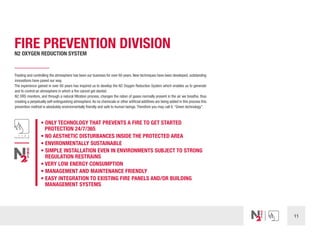 11
FIRE PREVENTION DIVISION
N2 OXYGEN REDUCTION SYSTEM
Treating and controlling the atmosphere has been our business for over 60 years. New techniques have been developed, outstanding
innovations have paved our way.
The experience gained in over 60 years has inspired us to develop the N2 Oxygen Reduction System which enables us to generate
and to control an atmosphere in which a fire cannot get started.
N2 ORS monitors, and through a natural filtration process, changes the ration of gases normally present in the air we breathe, thus
creating a perpetually self-extinguishing atmosphere.As no chemicals or other artificial additives are being added in this process this
prevention method is absolutely environmentally friendly and safe to human beings.Therefore you may call it:“Green technology”.
• ONLY TECHNOLOGY THAT PREVENTS A FIRE TO GET STARTED
	 PROTECTION 24/7/365
• NO AESTHETIC DISTURBANCES INSIDE THE PROTECTED AREA
• ENVIRONMENTALLY SUSTAINABLE
• SIMPLE INSTALLATION EVEN IN ENVIRONMENTS SUBJECT TO STRONG
REGULATION RESTRAINS
• VERY LOW ENERGY CONSUMPTION
• MANAGEMENT AND MAINTENANCE FRIENDLY
• EASY INTEGRATION TO EXISTING FIRE PANELS AND/OR BUILDING
MANAGEMENT SYSTEMS
 