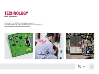 21
TECHNOLOGY
MADE BY ISOLCELL
All components of our N2 ORS have been designed, developed and
manufactured by Isolcell.We are the only certified company in Italy that designs and
installs complete oxygen depletion fire prevention plants.
 
