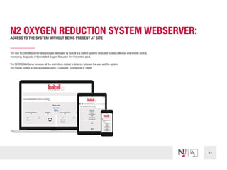 27
N2 OXYGEN REDUCTION SYSTEM WEBSERVER:
ACCESS TO THE SYSTEM WITHOUT BEING PRESENT AT SITE
The new N2 ORS WebServer designed and developed by Isolcell is a control systems dedicated to data collection and remote control,
monitoring, diagnostic of the installed Oxygen Reduction Fire Prevention plant.
The N2 ORS WebServer removes all the restrictions related to distance between the user and the system.
The remote control access is possibile using a Computer, Smartphone or Tablet.
 