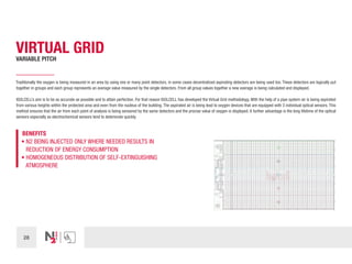 28
VIRTUAL GRID
VARIABLE PITCH
Traditionally the oxygen is being measured in an area by using one or many point detectors, in some cases decentralized aspirating detectors are being used too. These detectors are logically put
together in groups and each group represents an average value measured by the single detectors. From all group values together a new average is being calculated and displayed.
ISOLCELL’s aim is to be as accurate as possible and to attain perfection. For that reason ISOLCELL has developed the Virtual Grid methodology. With the help of a pipe system air is being aspirated
from various heights within the protected area and even from the nucleus of the building. The aspirated air is being lead to oxygen devices that are equipped with 3 individual optical sensors. This
method ensures that the air from each point of analysis is being sensored by the same detectors and the precise value of oxygen is displayed. A further advantage is the long lifetime of the optical
sensors especially as electrochemical sensors tend to deteriorate quickly.
BENEFITS
• N2 BEING INJECTED ONLY WHERE NEEDED RESULTS IN
REDUCTION OF ENERGY CONSUMPTION
• HOMOGENEOUS DISTRIBUTION OF SELF-EXTINGUISHING
ATMOSPHERE
 